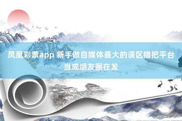 凤凰彩票app 新手做自媒体最大的误区错把平台当成朋友圈在发