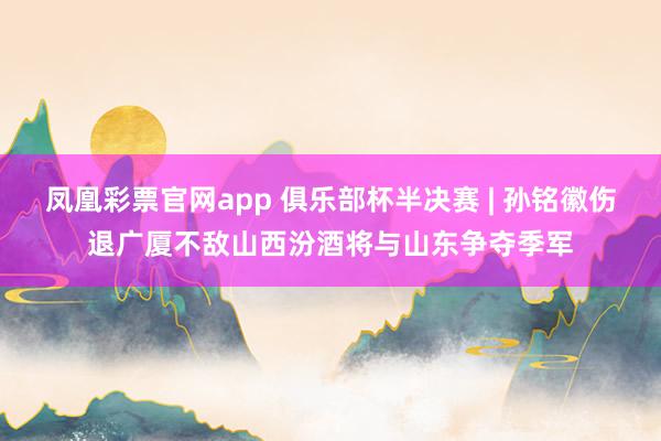 凤凰彩票官网app 俱乐部杯半决赛 | 孙铭徽伤退广厦不敌山西汾酒将与山东争夺季军