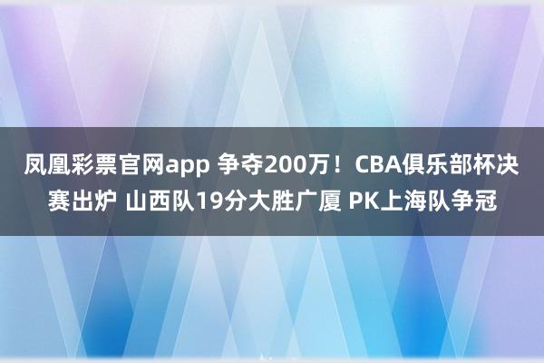 凤凰彩票官网app 争夺200万！CBA俱乐部杯决赛出炉 山西队19分大胜广厦 PK上海队争冠
