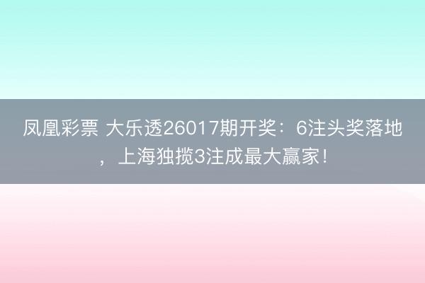 凤凰彩票 大乐透26017期开奖：6注头奖落地，上海独揽3注成最大赢家！