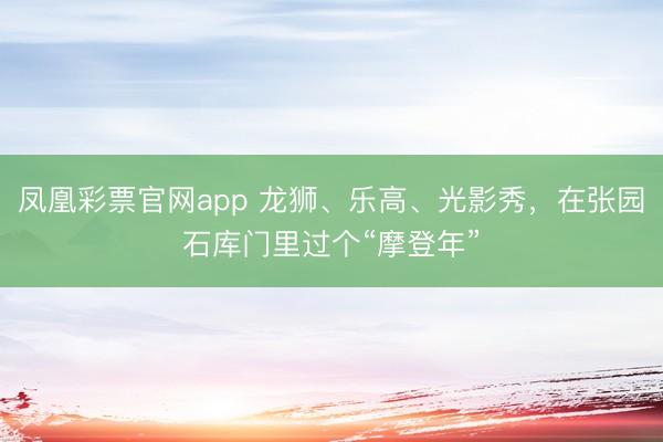凤凰彩票官网app 龙狮、乐高、光影秀，在张园石库门里过个“摩登年”