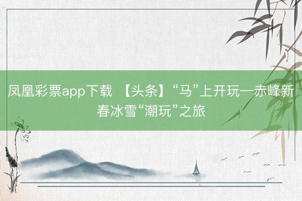 凤凰彩票app下载 【头条】“马”上开玩—赤峰新春冰雪“潮玩”之旅