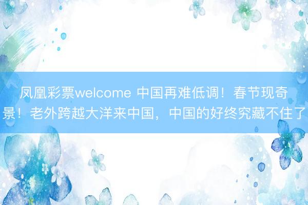 凤凰彩票welcome 中国再难低调！春节现奇景！老外跨越大洋来中国，中国的好终究藏不住了