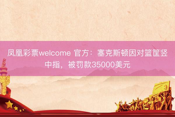 凤凰彩票welcome 官方：塞克斯顿因对篮筐竖中指，被罚款35000美元