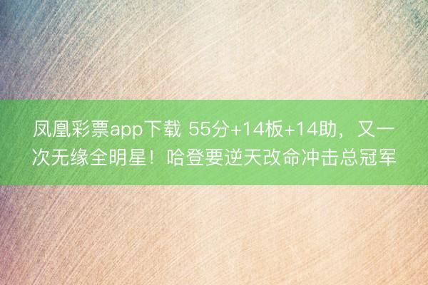 凤凰彩票app下载 55分+14板+14助，又一次无缘全明星！哈登要逆天改命冲击总冠军