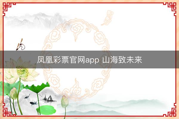 凤凰彩票官网app 山海致未来