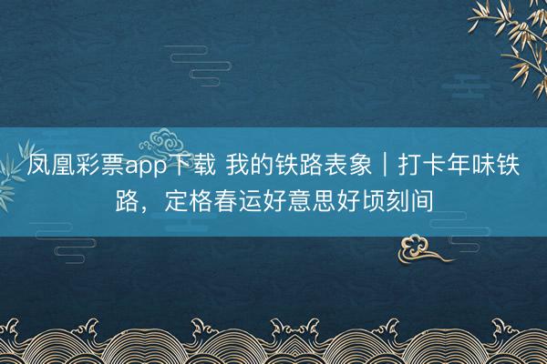 凤凰彩票app下载 我的铁路表象｜打卡年味铁路，定格春运好意思好顷刻间