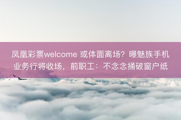 凤凰彩票welcome 或体面离场?曝魅族手机业务行将收场,前职工:不念念捅破窗户纸