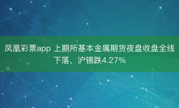 凤凰彩票app 上期所基本金属期货夜盘收盘全线下落，沪锡跌4.27%