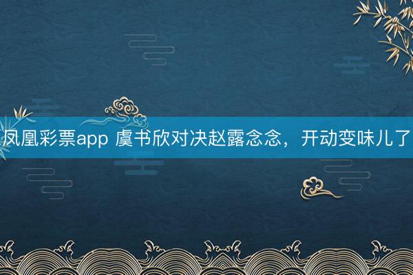 凤凰彩票app 虞书欣对决赵露念念，开动变味儿了