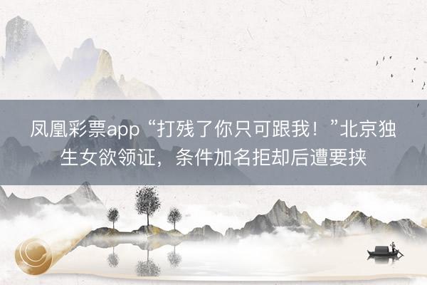 凤凰彩票app “打残了你只可跟我!”北京独生女欲领证,条件加名拒却后遭要挟