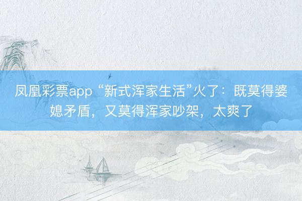 凤凰彩票app “新式浑家生活”火了：既莫得婆媳矛盾，又莫得浑家吵架，太爽了