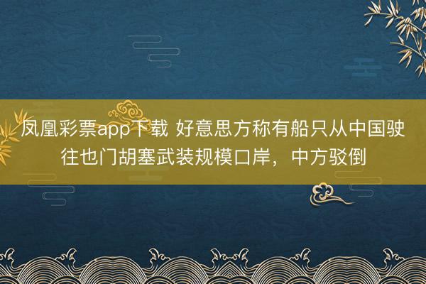 凤凰彩票app下载 好意思方称有船只从中国驶往也门胡塞武装规模口岸，中方驳倒