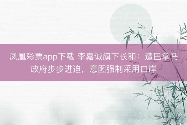 凤凰彩票app下载 李嘉诚旗下长和：遭巴拿马政府步步进迫，意图强制采用口岸