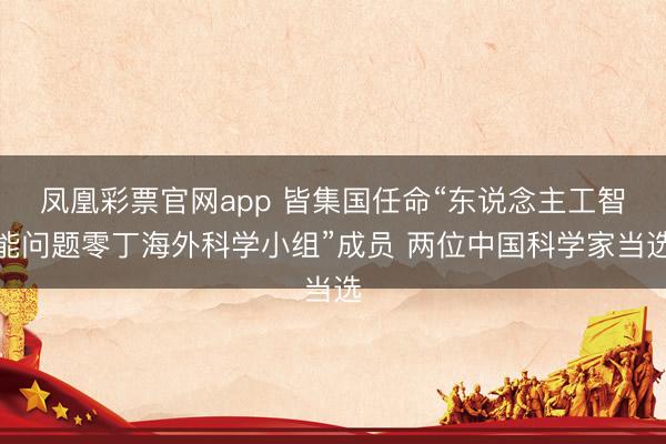 凤凰彩票官网app 皆集国任命“东说念主工智能问题零丁海外科学小组”成员 两位中国科学家当选