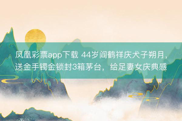 凤凰彩票app下载 44岁阎鹤祥庆犬子朔月,送金手镯金锁封3箱茅台,给足妻女庆典感