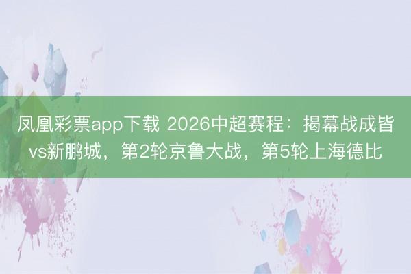 凤凰彩票app下载 2026中超赛程：揭幕战成皆vs新鹏城，第2轮京鲁大战，第5轮上海德比