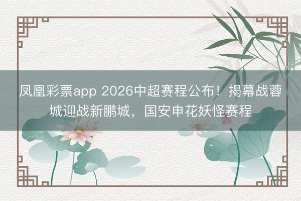 凤凰彩票app 2026中超赛程公布！揭幕战蓉城迎战新鹏城，国安申花妖怪赛程