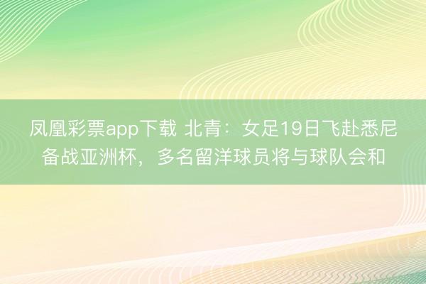 凤凰彩票app下载 北青:女足19日飞赴悉尼备战亚洲杯,多名留洋球员将与球队会和