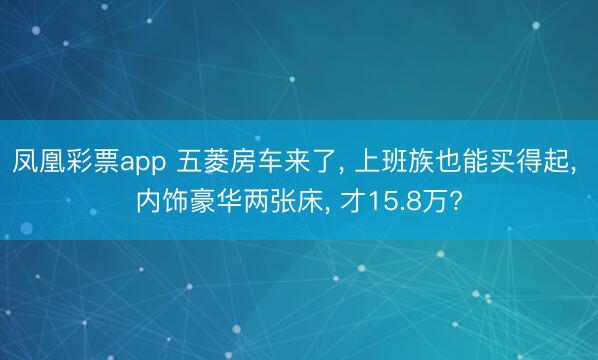 凤凰彩票app 五菱房车来了, 上班族也能买得起, 内饰豪华两张床, 才15.8万?