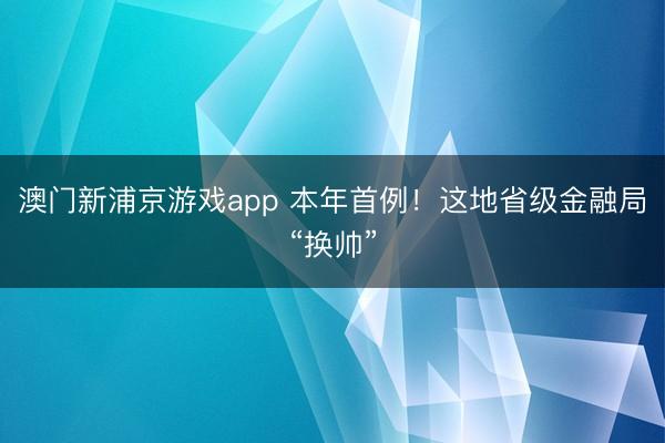 澳门新浦京游戏app 本年首例！这地省级金融局“换帅”