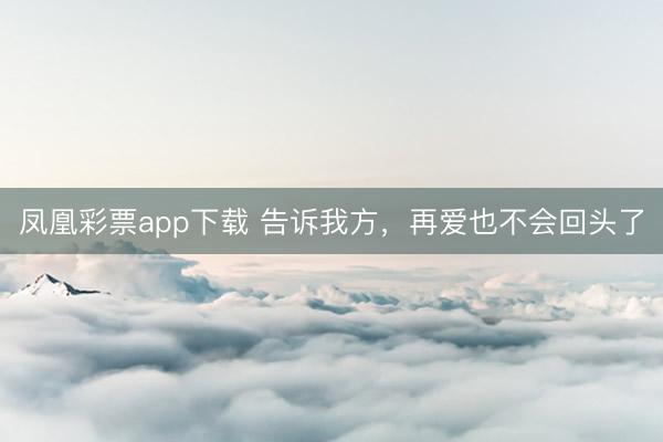 凤凰彩票app下载 告诉我方,再爱也不会回头了