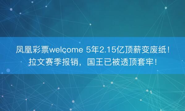 凤凰彩票welcome 5年2.15亿顶薪变废纸!拉文赛季报销,国王已被透顶套牢!