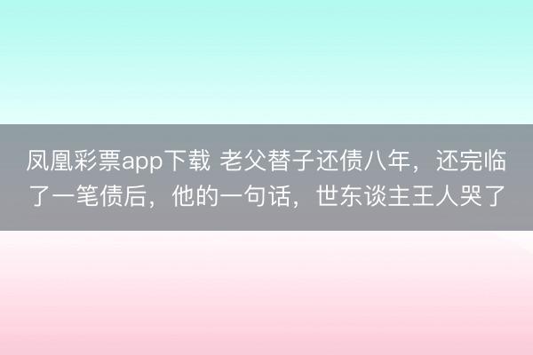 凤凰彩票app下载 老父替子还债八年，还完临了一笔债后，他的一句话，世东谈主王人哭了