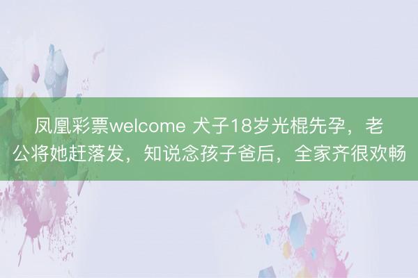 凤凰彩票welcome 犬子18岁光棍先孕,老公将她赶落发,知说念孩子爸后,全家齐很欢畅