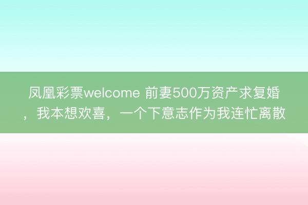 凤凰彩票welcome 前妻500万资产求复婚,我本想欢喜,一个下意志作为我连忙离散