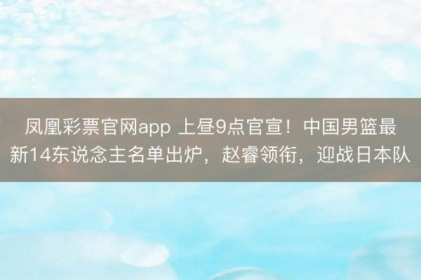 凤凰彩票官网app 上昼9点官宣！中国男篮最新14东说念主名单出炉，赵睿领衔，迎战日本队