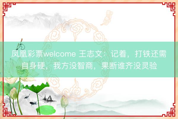 凤凰彩票welcome 王志文:记着,打铁还需自身硬,我方没智商,果断谁齐没灵验