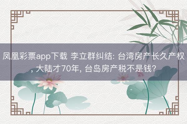 凤凰彩票app下载 李立群纠结: 台湾房产长久产权, 大陆才70年, 台岛房产税不是钱?