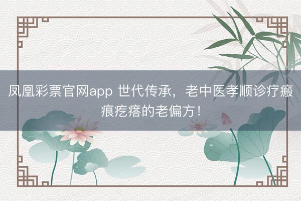 凤凰彩票官网app 世代传承,老中医孝顺诊疗瘢痕疙瘩的老偏方!