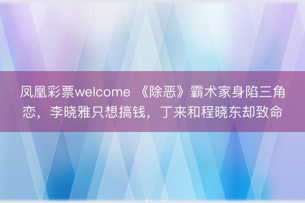 凤凰彩票welcome 《除恶》霸术家身陷三角恋，李晓雅只想搞钱，丁来和程晓东却致命