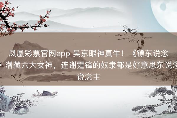 凤凰彩票官网app 吴京眼神真牛！《镖东说念主》潜藏六大女神，连谢霆锋的奴隶都是好意思东说念主