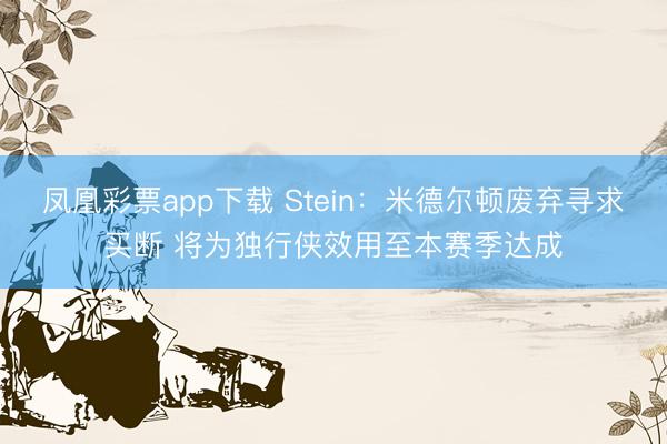 凤凰彩票app下载 Stein:米德尔顿废弃寻求买断 将为独行侠效用至本赛季达成
