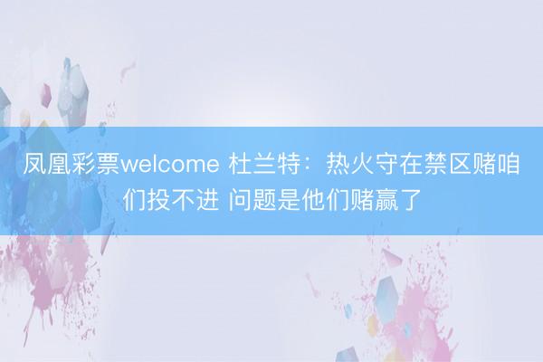 凤凰彩票welcome 杜兰特：热火守在禁区赌咱们投不进 问题是他们赌赢了