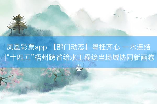 凤凰彩票app 【部门动态】粤桂齐心 一水连结 |“十四五”梧州跨省给水工程绘当场域协同新画卷