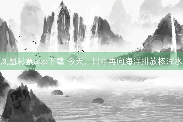 凤凰彩票app下载 今天，日本再向海洋排放核浑水