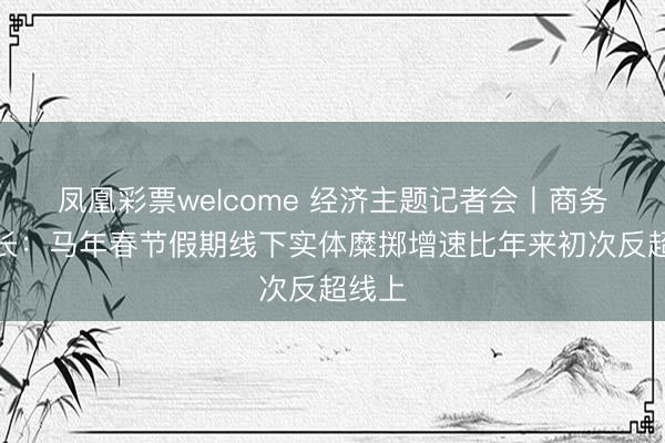 凤凰彩票welcome 经济主题记者会丨商务部部长：马年春节假期线下实体糜掷增速比年来初次反超线上
